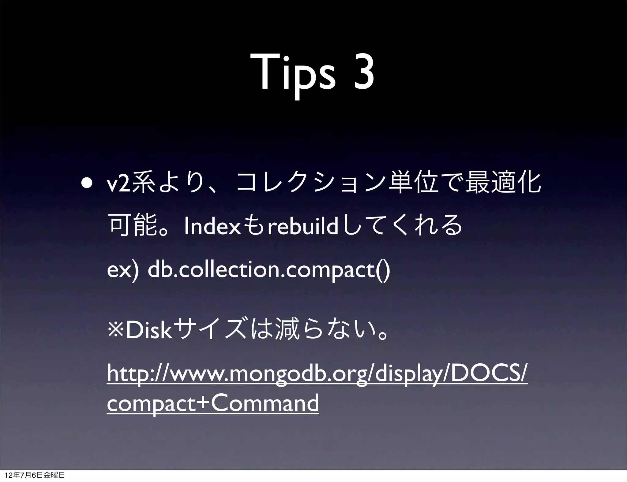 Tips 3

             • v2系より、コレクション単位で最適化
              可能。Indexもrebuildしてくれる
              ex) db.collection.compact()

              ※Diskサイズは減らない。
              http://www.mongodb.org/display/DOCS/
              compact+Command

12年7月6日金曜日
 