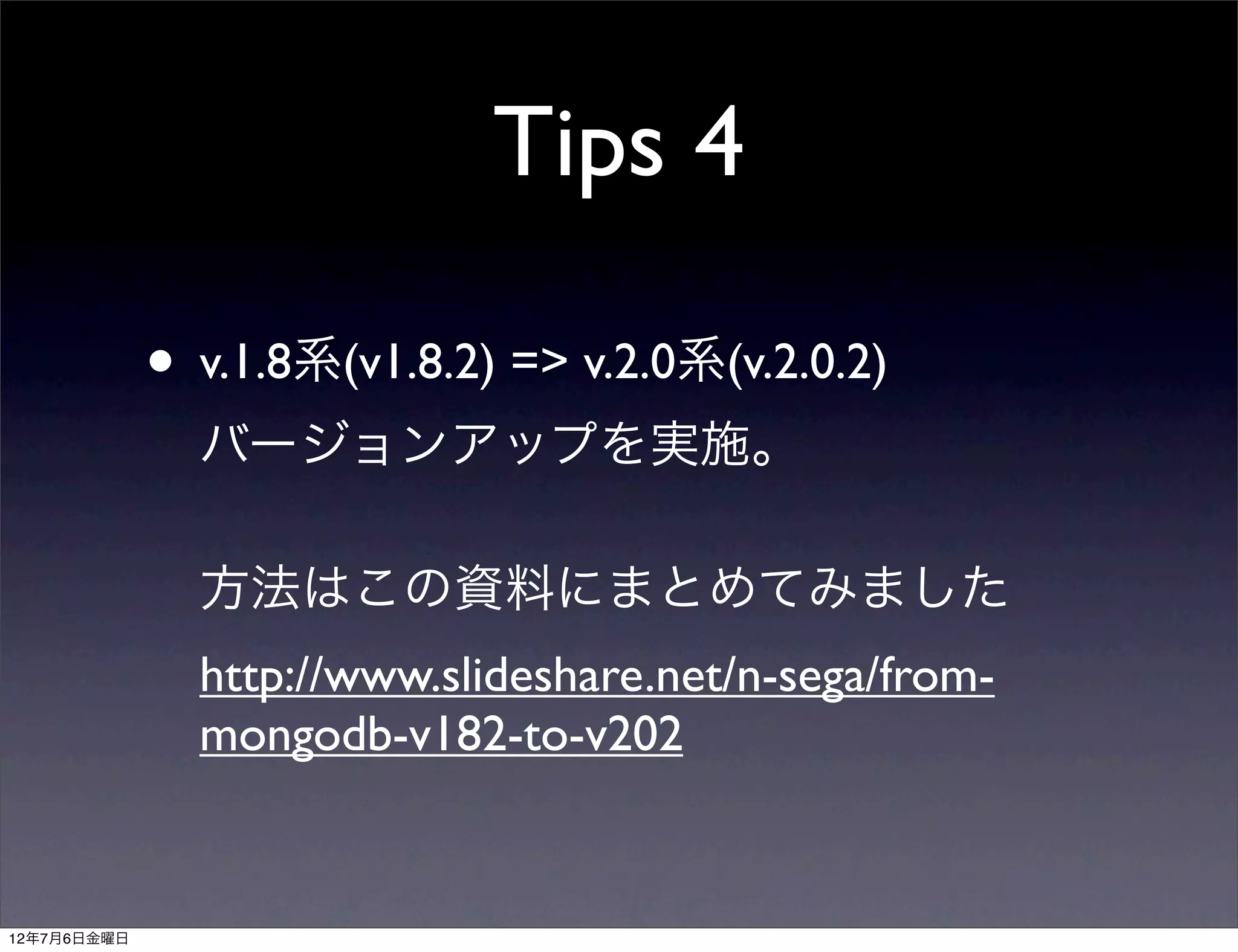 Tips 4

             • v.1.8系(v1.8.2) => v.2.0系(v.2.0.2)
               バージョンアップを実施。

               方法はこの資料にまとめてみました
               http://www.slideshare.net/n-sega/from-
               mongodb-v182-to-v202


12年7月6日金曜日
 