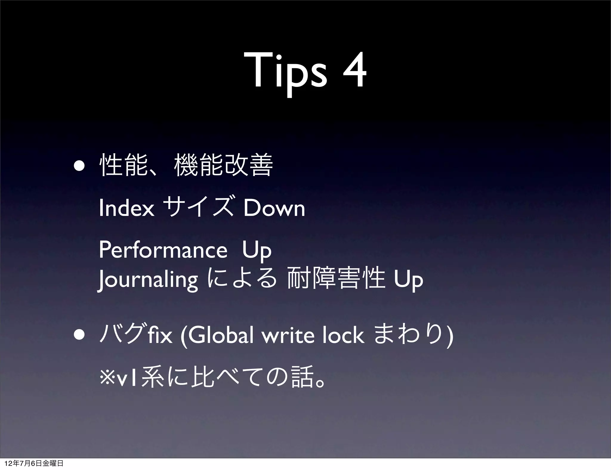 Tips 4
             • 性能、機能改善
               Index サイズ Down
               Performance Up
               Journaling による 耐障害性 Up

             • バグﬁx (Global write lock まわり)
               ※v1系に比べての話。


12年7月6日金曜日
 