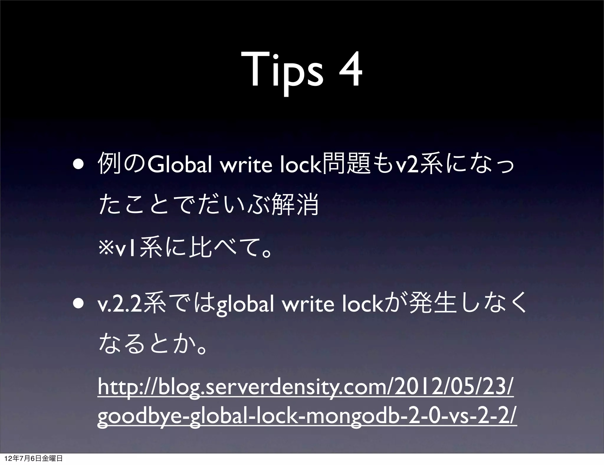 Tips 4
             • 例のGlobal write lock問題もv2系になっ
              たことでだいぶ解消
              ※v1系に比べて。

             • v.2.2系ではglobal write lockが発生しなく
              なるとか。
              http://blog.serverdensity.com/2012/05/23/
              goodbye-global-lock-mongodb-2-0-vs-2-2/
12年7月6日金曜日
 