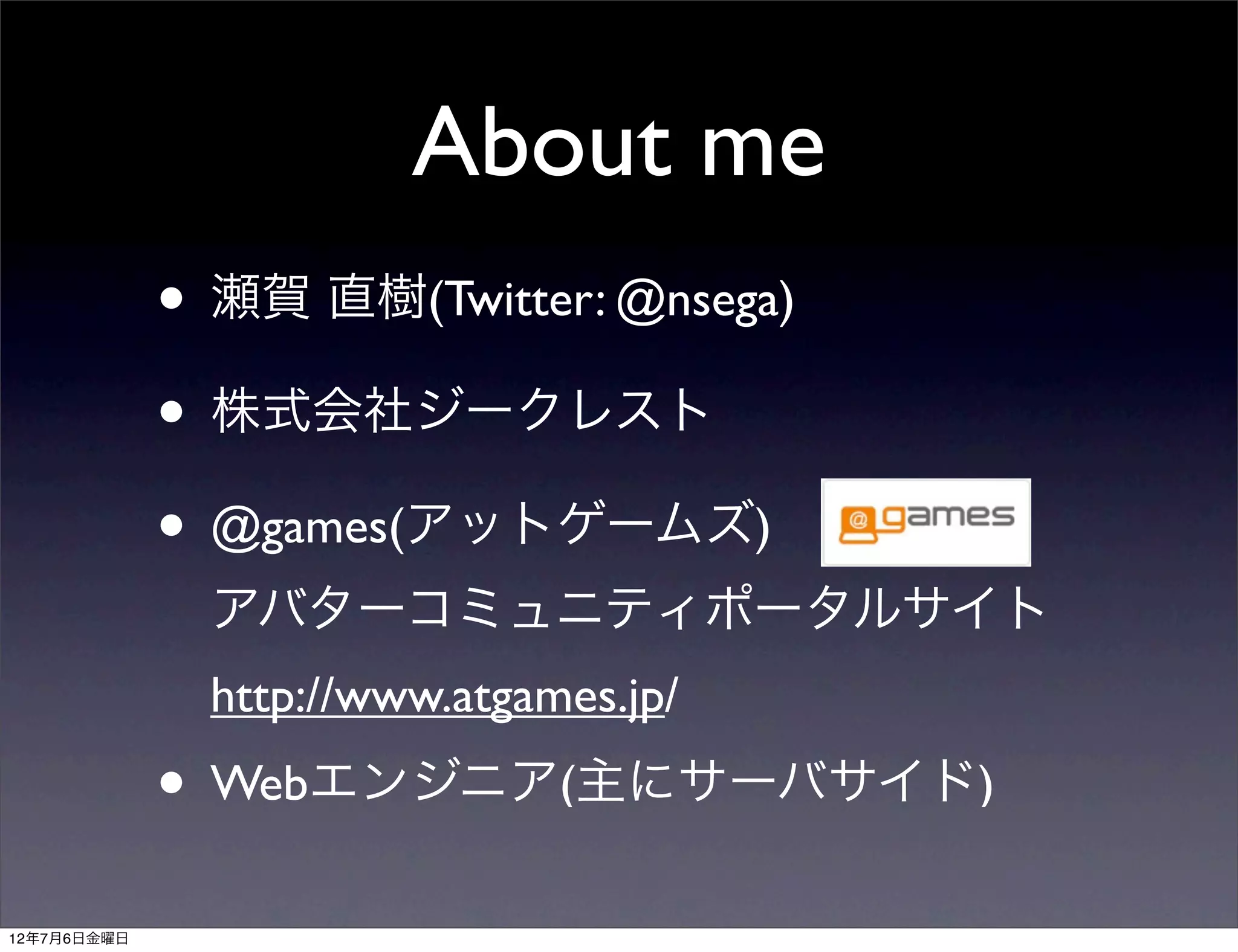 About me
             • 瀬賀 直樹(Twitter: @nsega)
             • 株式会社ジークレスト
             • @games(アットゲームズ)
               アバターコミュニティポータルサイト
               http://www.atgames.jp/
             • Webエンジニア(主にサーバサイド)
12年7月6日金曜日
 