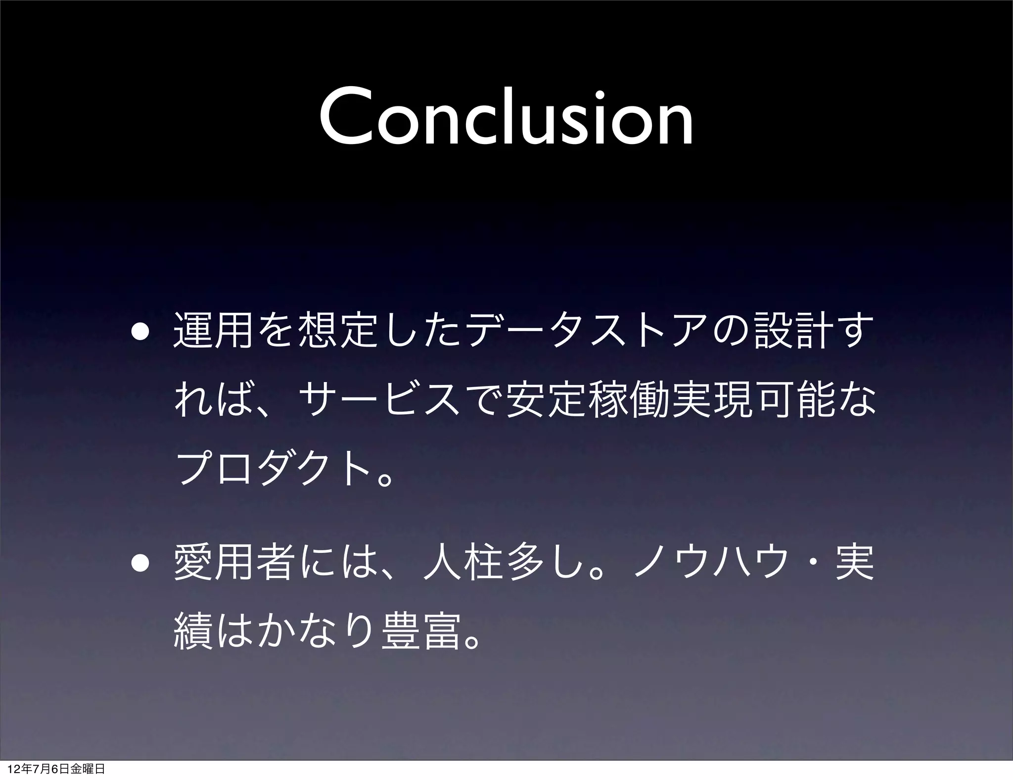 Conclusion

             • 運用を想定したデータストアの設計す
              れば、サービスで安定稼働実現可能な
              プロダクト。

             • 愛用者には、人柱多し。ノウハウ・実
              績はかなり豊富。


12年7月6日金曜日
 