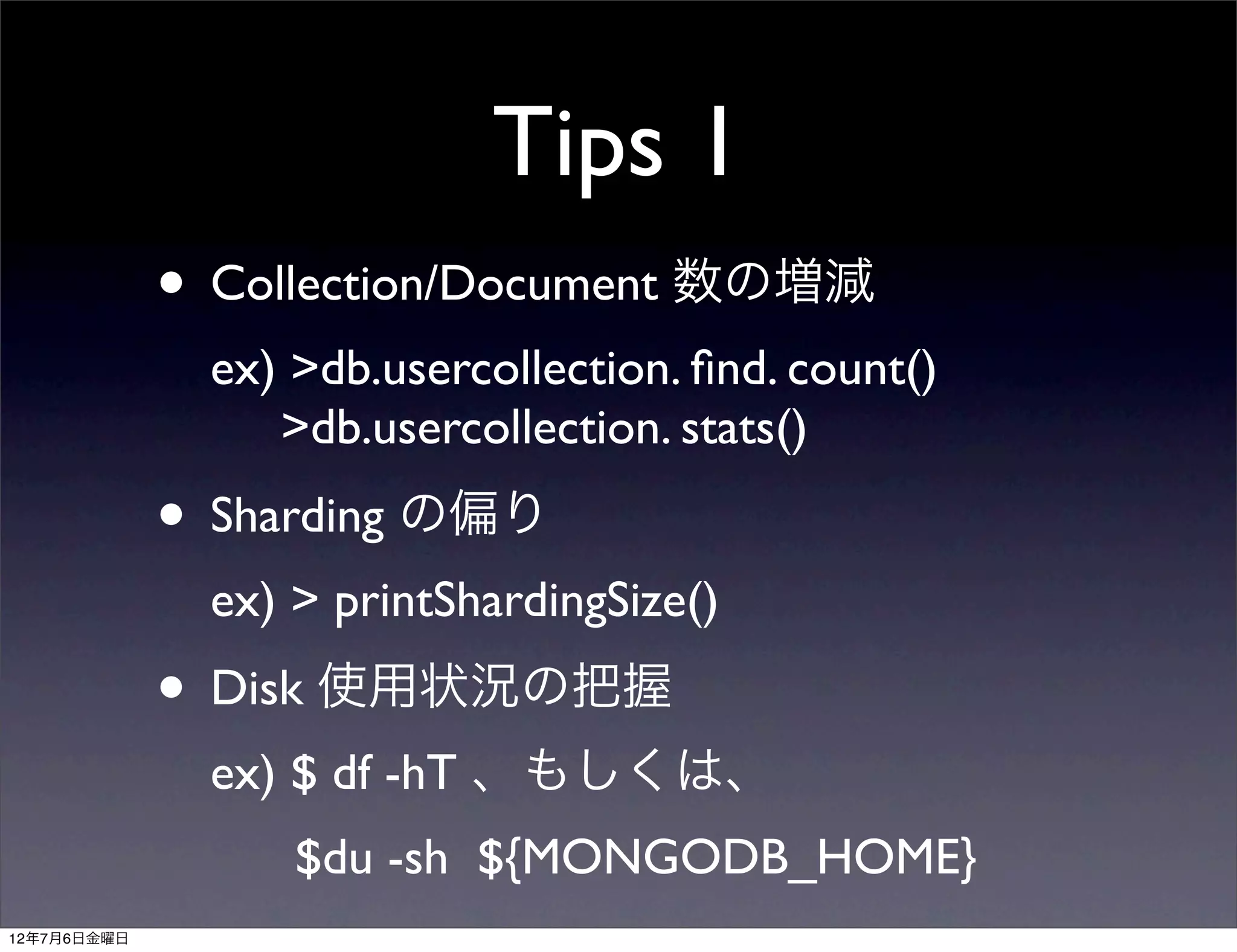Tips 1
             • Collection/Document 数の増減
              ex) >db.usercollection. ﬁnd. count()
                 >db.usercollection. stats()
             • Sharding の偏り
              ex) > printShardingSize()
             • Disk 使用状況の把握
              ex) $ df -hT 、もしくは、
                  $du -sh ${MONGODB_HOME}
12年7月6日金曜日
 