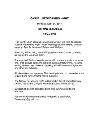 CASUAL NETWORKING NIGHT
Monday, April 24, 2017
HOFFMAN ESTATES, IL
7 PM - 9 PM
The Saint Hubert Job and Networking Ministry will host its popular
“Casual Networking Night” (open meeting) for job seekers, Monday
evening, April 24 between 7:00 pm and 9:00 pm.
Attending will be hiring and staffing professionals, career coaches,
as well as the job group team.
The event will feature experts, on hand to answer questions, one-on-
one, or to discuss careering subjects such as Interviewing, Resume
writing, Networking, LinkedIn, (working with) Employment Agencies
and other key subjects.
All job seekers are welcome. The meeting is free, no reservations are
required and refreshments will be available.
The Casual Networking Night will be held in the St. Hubert Ministry
Center, 729 Grand Canyon, Hoffman Estates, Illinois 60169.
Suggest job seeker attendees bring their business cards and
resumes.
For more information email Bob Podgorski, Coordinator,
Careerguy1@gmail.com
 
