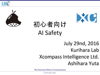 初心者向け
AI Safety
ⓒ 2016 UEC Tokyo.
July 29nd, 2016
Kurihara Lab
Xcompass Intelligence Ltd.
Ashihara Yuta
 