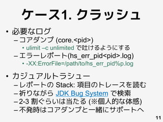 ケース1. クラッシュ
•  必要なログ
– コアダンプ (core.<pid>)
•  ulimit –c unlimited で吐けるようにする
– エラーレポート(hs_err_pid<pid>.log)
•  -XX:ErrorFile=/path/to/hs_err_pid%p.log
•  カジュアルトラシュー
– レポートの Stack: 項目のトレースを読む
– 祈りながら JDK Bug System で検索
– 2-3 割ぐらいは当たる (※個人的な体感)
– 不発時はコアダンプと一緒にサポートへ
11
 
	
 