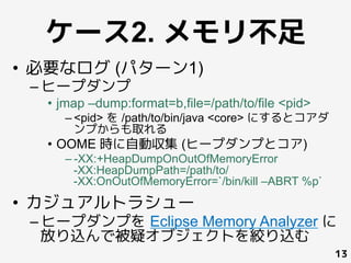 ケース2. メモリ不足
•  必要なログ (パターン1)
– ヒープダンプ
•  jmap –dump:format=b,file=/path/to/file <pid>
– <pid> を /path/to/bin/java <core> にするとコアダ
ンプからも取れる
•  OOME 時に自動収集 (ヒープダンプとコア)
– -XX:+HeapDumpOnOutOfMemoryError
-XX:HeapDumpPath=/path/to/
-XX:OnOutOfMemoryError=`/bin/kill –ABRT %p`
•  カジュアルトラシュー
– ヒープダンプを Eclipse Memory Analyzer に
放り込んで被疑オブジェクトを絞り込む
13
 
	
 