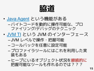 脇道
•  Java Agent という機能がある
– バイトコードを動的に操作可能な、プロ
ファイリング/デバッグのテクニック
•  JVM TI という JVM のインターフェース
– JVM レベルで操作・把握可能
– コールバックを任意に設定可能
– プロファイラツールにはこれを利用した実
装もある
– ヒープにいるオブジェクト状況を継続的に
把握可能なツールも作れるのでは？？？
15
 
	
 