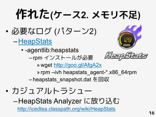 作れた(ケース2. メモリ不足)
•  必要なログ (パターン2)
– HeapStats
• -agentlib:heapstats
– rpm インストールが必要
» wget http://goo.gl/AfgA2x
» rpm –ivh heapstats_agent-*.x86_64rpm
– heapstats_snapshot.dat を回収
•  カジュアルトラシュー
– HeapStats Analyzer に放り込む
16
 
	
http://icedtea.classpath.org/wiki/HeapStats
 