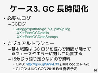 ケース3. GC 長時間化
•  必要なログ
– GCログ
•  -Xloggc:/path/to/gc_%t_pid%p.log
-XX:+PrintGCDetails
-XX:+PrintGCDateStamps
•  カジュアルトラシュー
– 基本戦略は GC ログを読んで時間が懸って
るフェーズやエラーに対して処置する
– 15分じゃ語り足りないので資料
•  CMS: http://goo.gl/9WyL33 (JJUG CCC 2014 Fall)
•  G1GC: JJUG CCC 2015 Fall 発表予定 20
 
	
 