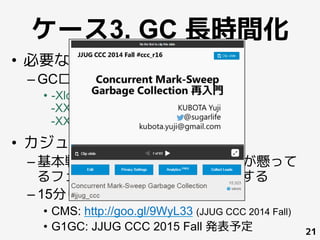 ケース3. GC 長時間化
•  必要なログ
– GCログ
•  -Xloggc:/path/to/gc_%t_pid%p.log
-XX:+PrintGCDetails
-XX:+PrintGCDateStamps
•  カジュアルトラシュー
– 基本戦略は GC ログを読んで時間が懸って
るフェーズやエラーに対して処置する
– 15分じゃ語り足りないので資料
•  CMS: http://goo.gl/9WyL33 (JJUG CCC 2014 Fall)
•  G1GC: JJUG CCC 2015 Fall 発表予定 21
 
	
 