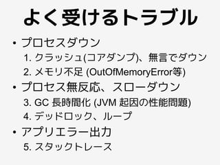 よく受けるトラブル
•  プロセスダウン
1. クラッシュ(コアダンプ)、無言でダウン
2. メモリ不足 (OutOfMemoryError等)
•  プロセス無反応、スローダウン
3. GC 長時間化 (JVM 起因の性能問題)
4. デッドロック、ループ
•  アプリエラー出力
5. スタックトレース
 