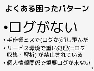 よくある困ったパターン
7
• ログがない
• 手作業ミスで(ログが)消し飛んだ
• サービス環境で重い処理(≒ログ
収集・解析) が禁止されている
• 個人情報関係で重要ログが来ない
 