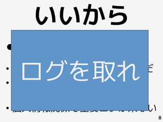 いいから
8
• ログがない
• 手作業ミスで(ログが)消し飛んだ
• サービス環境で重い処理(≒ログ
収集・解析) が禁止されている
• 個人情報関係で重要ログが来ない
ログを取れ
 