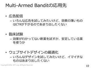 10
Multi-Armed Banditの応用先
• 広告配信
– いろんな広告を試してみたいけど、効果の薄いもの
はCTRが下がるのであまり出したくない
• 臨床試験
– 効果がわかってない新薬を試すか、安定している薬
を使うか
• ウェブサイトデザインの最適化
– いろんなデザインを試してみたいけど、イマイチな
ものはあまり出したくない
Copyright©2016 NTT corp. All Rights Reserved.
 