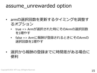 15
assume_unrewarded option
• armの選択回数を更新するタイミングを調整す
るオプション
• true => Armが選択された時にそのArmの選択回数
を1増やす
• false => Armに報酬が登録されるときにそのArmの
選択回数を1増やす
• 選択から報酬の登録までに時間差がある場合に
便利
Copyright©2016 NTT corp. All Rights Reserved.
 
