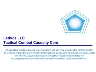 Lethics LLC
Tactical Combat Casualty Care
All operators should know and understand first aid, but they must be able to think quickly
on when to engage the enemy on the battlefield and also be able to provide care while under
fire. The TCCC qualification is something that must be implemented for
ensuring operators who deploy in the future have this as part of their skill set.

 