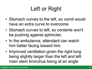 Stratford Upon Avon First Aid 10
Left or Right
• Stomach curves to the left, so vomit would
have an extra curve to overcome
• Stomach curves to left, so contents won't
be pushing against sphincter.
• In the ambulance, attendant can watch
him better facing toward him.
• Improved ventilation given the right lung
being slightly larger than the left and left
main stem bronchus being at an angle
 