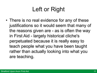 Stratford Upon Avon First Aid 11
Left or Right
• There is no real evidence for any of these
justifications so it would seem that many of
the reasons given are - as is often the way
in First Aid - largely historical cliche's
perpetuated because it is really easy to
teach people what you have been taught
rather than actually looking into what you
are teaching.
 