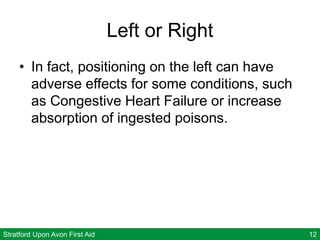 Stratford Upon Avon First Aid 12
Left or Right
• In fact, positioning on the left can have
adverse effects for some conditions, such
as Congestive Heart Failure or increase
absorption of ingested poisons.
 