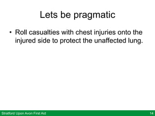 Stratford Upon Avon First Aid 14
Lets be pragmatic
• Roll casualties with chest injuries onto the
injured side to protect the unaffected lung.
 