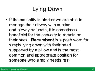 Stratford Upon Avon First Aid 15
Lying Down
• If the causality is alert or we are able to
manage their airway with suction
and airway adjuncts, it is sometimes
beneficial for the casualty to remain on
their back. Recumbent is a posh word for
simply lying down with their head
supported by a pillow and is the most
common and appropriate position for
someone who simply needs rest.
 
