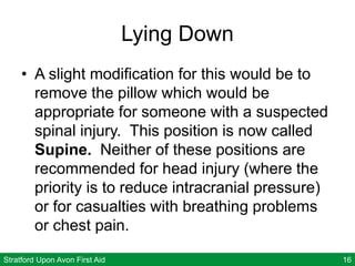 Stratford Upon Avon First Aid 16
Lying Down
• A slight modification for this would be to
remove the pillow which would be
appropriate for someone with a suspected
spinal injury. This position is now called
Supine. Neither of these positions are
recommended for head injury (where the
priority is to reduce intracranial pressure)
or for casualties with breathing problems
or chest pain.
 