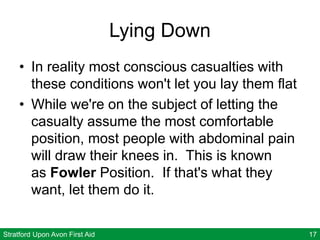 Stratford Upon Avon First Aid 17
Lying Down
• In reality most conscious casualties with
these conditions won't let you lay them flat
• While we're on the subject of letting the
casualty assume the most comfortable
position, most people with abdominal pain
will draw their knees in. This is known
as Fowler Position. If that's what they
want, let them do it.
 