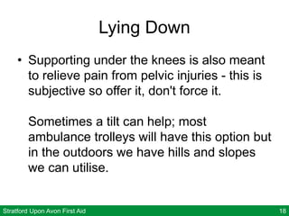 Stratford Upon Avon First Aid 18
Lying Down
• Supporting under the knees is also meant
to relieve pain from pelvic injuries - this is
subjective so offer it, don't force it.
Sometimes a tilt can help; most
ambulance trolleys will have this option but
in the outdoors we have hills and slopes
we can utilise.
 