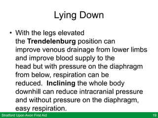 Stratford Upon Avon First Aid 19
Lying Down
• With the legs elevated
the Trendelenburg position can
improve venous drainage from lower limbs
and improve blood supply to the
head but with pressure on the diaphragm
from below, respiration can be
reduced. Inclining the whole body
downhill can reduce intracranial pressure
and without pressure on the diaphragm,
easy respiration.
 