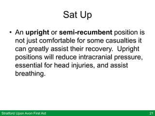 Stratford Upon Avon First Aid 21
Sat Up
• An upright or semi-recumbent position is
not just comfortable for some casualties it
can greatly assist their recovery. Upright
positions will reduce intracranial pressure,
essential for head injuries, and assist
breathing.
 