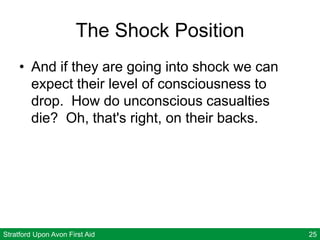 Stratford Upon Avon First Aid 25
The Shock Position
• And if they are going into shock we can
expect their level of consciousness to
drop. How do unconscious casualties
die? Oh, that's right, on their backs.
 