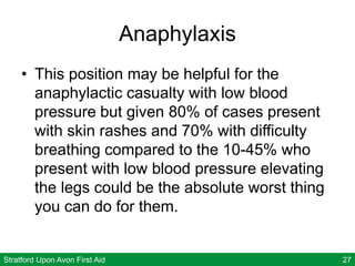 Stratford Upon Avon First Aid 27
Anaphylaxis
• This position may be helpful for the
anaphylactic casualty with low blood
pressure but given 80% of cases present
with skin rashes and 70% with difficulty
breathing compared to the 10-45% who
present with low blood pressure elevating
the legs could be the absolute worst thing
you can do for them.
 