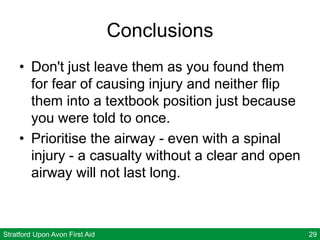 Stratford Upon Avon First Aid 29
Conclusions
• Don't just leave them as you found them
for fear of causing injury and neither flip
them into a textbook position just because
you were told to once.
• Prioritise the airway - even with a spinal
injury - a casualty without a clear and open
airway will not last long.
 