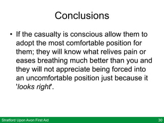 Stratford Upon Avon First Aid 30
Conclusions
• If the casualty is conscious allow them to
adopt the most comfortable position for
them; they will know what relives pain or
eases breathing much better than you and
they will not appreciate being forced into
an uncomfortable position just because it
'looks right'.
 