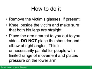 Stratford Upon Avon First Aid 5
How to do it
• Remove the victim’s glasses, if present.
• Kneel beside the victim and make sure
that both his legs are straight.
• Place the arm nearest to you out to you
side – DO NOT place the shoulder and
elbow at right angles. This is
unnecessarily painful for people with
limited range of movement and places
pressure on the lower arm.
 