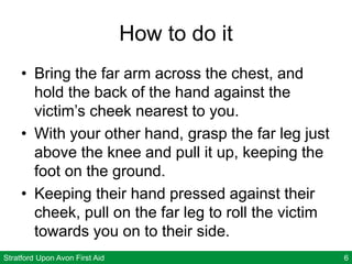 Stratford Upon Avon First Aid 6
How to do it
• Bring the far arm across the chest, and
hold the back of the hand against the
victim’s cheek nearest to you.
• With your other hand, grasp the far leg just
above the knee and pull it up, keeping the
foot on the ground.
• Keeping their hand pressed against their
cheek, pull on the far leg to roll the victim
towards you on to their side.
 