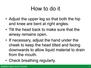 Stratford Upon Avon First Aid 7
How to do it
• Adjust the upper leg so that both the hip
and knee are bent at right angles.
• Tilt the head back to make sure that the
airway remains open.
• If necessary, adjust the hand under the
cheek to keep the head tilted and facing
downwards to allow liquid material to drain
from the mouth.
• Check breathing regularly.
 