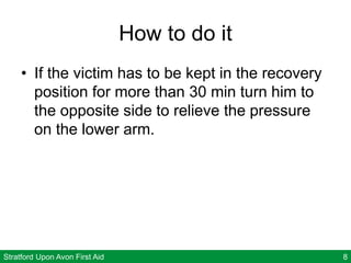 Stratford Upon Avon First Aid 8
How to do it
• If the victim has to be kept in the recovery
position for more than 30 min turn him to
the opposite side to relieve the pressure
on the lower arm.
 