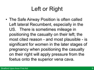 Stratford Upon Avon First Aid 9
Left or Right
• The Safe Airway Position is often called
Left lateral Recumbent, especially in the
US. There is sometimes mileage in
positioning the casualty on their left; the
most cited reason - and most plausible - is
significant for women in the later stages of
pregnancy when positioning the casualty
on their right will apply pressure from the
foetus onto the superior vena cava.
 