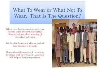 What To Wear or What Not To
      Wear. That Is The Question?

When traveling to another county, we
 need to think about that country’s
 climate, culture, cloth washing, &
        recreation activates.

It’s hard to figure out what to pack &
        how much of it to pack.

Research on the country & or talking
to others that have visited Cameroon
    will help with these questions.
 