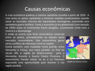 Causas econômicas
A crise econômica quebrou o sistema capitalista mundial a partir de 1929. A
crise levou os países capitalistas a tomarem medidas protecionistas visando
salvar os mercados internos das importações estrangeiras, ocorrendo uma
verdadeira guerra tarifária. Como a economia já era globalizada (com exceção
da URSS) todos os Continentes foram atingidos, aumentando ainda mais a
miséria e o desemprego.
E então se ocorre uma forte concorrência comercial
entre os países, principalmente na disputa pelos
mercados consumidores. Esta concorrência gerou
vários conflitos de interesses entre as nações.
Existia também, uma rivalidade muito grande, entre
Alemanha e França, que havia perdido, no final do
século XIX, a região da Alsácia-Lorena para a
Alemanha, durante a Guerra Franco Prussiana. O
revanchismo francês estava no ar, e os franceses
esperando uma oportunidade para retomar a rica Região da Alsácia-Lorena
região perdida.
 