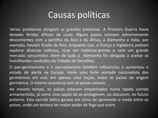 Causas políticas
Vários problemas atingiam as grandes potencias. A Primeira Guerra havia
deixado feridas difíceis de curar. Alguns países estavam extremamente
descontentes com a partilha da Ásia e da África, a Alemanha e Itália, por
exemplo, haviam ficado de fora, enquanto isso, a França e Inglaterra podiam
explorar diversas colônias, ricas em matérias-primas e com um grande
mercado consumidor. Alem de tudo a Alemanha foi obrigada a aceitar as
humilhantes condições do Tratado de Versalhes.
O pan-germanismo e o pan-eslavismo também influenciou e aumentou o
estado de alerta na Europa. Havia uma forte vontade nacionalista dos
germânicos em unir, em apenas uma nação, todos os países de origem
germânica. O mesmo acontecia com os países eslavos.
Ao mesmo tempo, os países estavam empenhados numa rápida corrida
armamentista, já como uma opção de se protegerem, ou atacarem, no futuro
próximo. Esta corrida bélica gerava um clima de apreensão e medo entre os
países, onde um tentava ter maior poder de fogo que outro.
 