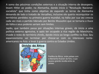 A soma das péssimas condições externas e a situação interna de desespero,
levam Hitler ao poder, na Alemanha, dando início à "Revolução Nacional-
socialista" que tinha como objetivo de expandir as terras da Alemanha
deixando de lado o tratado de Versalhes, inclusive ele queria reconquistar os
territórios perdidos na primeira guerra mundial, na Itália por sua vez crescia
cada vez mais o partido liderado por Benito Mussolini que se tornaria o Duce
da Itália e seus poderes seriam sem limites.
Japão, que também passa por situações internas graves, dá início a uma
política externa agressiva, e após ter ocupado a rica região da Manchúria,
invade o resto do território chinês, dando início ao longo conflito na Ásia. Seu
expansionismo vai terminar por chocar-se com os interesses norte-
americanos na Ásia e levar à guerra contra os Estados Unidos.




                                      Partilha da África, onde países com
                                      a Alemanha ficaram de fora, o que
                                      causou grande revolta entre os
                                      países.
 