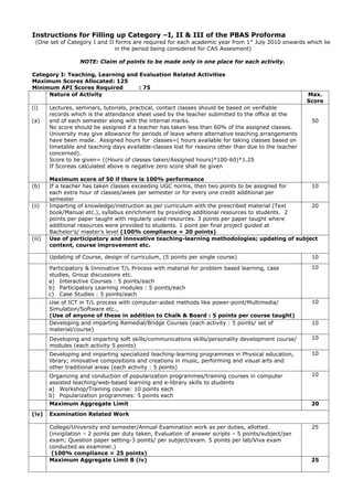 Instructions for Filling up Category –I, II & III of the PBAS Proforma
 (One set of Category I and II forms are required for each academic year from 1 st July 2010 onwards which lie
                              in the period being considered for CAS Assesment)

                   NOTE: Claim of points to be made only in one place for each activity.

Category I: Teaching, Learning and Evaluation Related Activities
Maximum Scores Allocated: 125
Minimum API Scores Required        : 75
     Nature of Activity                                                                                Max.
                                                                                                       Score
(i)     Lectures, seminars, tutorials, practical, contact classes should be based on verifiable
        records which is the attendance sheet used by the teacher submitted to the office at the
(a)     end of each semester along with the internal marks.                                             50
        No score should be assigned if a teacher has taken less than 60% of the assigned classes.
        University may give allowance for periods of leave where alternative teaching arrangements
        have been made. Assigned hours for classes=( hours available for taking classes based on
        timetable and teaching days available-classes lost for reasons other than due to the teacher
        concerned).
        Score to be given= ((Hours of classes taken/Assigned hours)*100-60)*1.25
        If Scoreas calculated above is negative zero score shall be given

        Maximum score of 50 if there is 100% performance
(b)     If a teacher has taken classes exceeding UGC norms, then two points to be assigned for  10
        each extra hour of classes/week per semester or for every one credit additional per
        semester
(ii)    Imparting of knowledge/instruction as per curriculum with the prescribed material (Text 20
        book/Manual etc.), syllabus enrichment by providing additional resources to students. 2
        points per paper taught with regularly used resources. 3 points per paper taught where
        additional resources were provided to students. 1 point per final project guided at
        Bachelor’s/ master’s level (100% compliance = 20 points)
(iii)   Use of participatory and innovative teaching-learning methodologies; updating of subject
        content, course improvement etc.

        Updating of Course, design of curriculum, (5 points per single course)                          10

        Participatory & Innovative T/L Process with material for problem based learning, case           10
        studies, Group discussions etc.
        a) Interactive Courses : 5 points/each
        b) Participatory Learning modules : 5 points/each
        c) Case Studies : 5 points/each
        Use of ICT in T/L process with computer-aided methods like power-point/Multimedia/              10
        Simulation/Software etc.,
        (Use of anyone of these in addition to Chalk & Board : 5 points per course taught)
        Developing and imparting Remedial/Bridge Courses (each activity : 5 points/ set of              10
        material/course)
        Developing and imparting soft skills/communications skills/personality development course/      10
        modules (each activity 5 points)
        Developing and imparting specialized teaching-learning programmes in Physical education,        10
        library; innovative compositions and creations in music, performing and visual arts and
        other traditional areas (each activity : 5 points)
        Organizing and conduction of popularization programmes/training courses in computer             10
        assisted teaching/web-based learning and e-library skills to students
        a) Workshop/Training course: 10 points each
        b) Popularization programmes: 5 points each
        Maximum Aggregate Limit                                                                         20
(iv)    Examination Related Work

        College/University end semester/Annual Examination work as per duties, allotted.                25
        (invigilation – 2 points per duty taken, Evaluation of answer scripts – 5 points/subject/per
        exam; Question paper setting-3 points/ per subject/exam. 5 points per lab/Viva exam
        conducted as examiner.)
         (100% compliance = 25 points)
        Maximum Aggregate Limit B (iv)                                                                  25
 