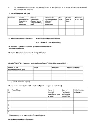 f)       The previous appointment was not as guest lecture for any duration, or an ad-hoc or in a leave vacancy of
         less than one year duration

19. Record of Service in CUSAT

Designation     Essential            Nature of              Nature of Duties        Pay-      Duration    Total period
                qualifications for   Appointment            (Teaching/, Research/   Scale     from- to    Yr. M. Days
                the post at the      (Regular/ Contract /   Guidance of                       dates
                time of              Temporary/ Adhoc/      Research/
                appointment          Guest)                 Adminitration)




20. Period of teaching Experience:            P.G. Classes (in Years and months)

                                              U.G. Classes ( in Years and months)

21. Research Experience excluding years spent in M.Phil /Ph.D.
(in Years and months)

22. Fields of Specialization under the Subject/Discipline




23. UGC/AICTE/ISTE recognized Orientation/Refresher/Winter Courses attended *:

Nature of the                             Place                         Duration               Sponsoring Agency
course/Summer School




     (*Attach certificate copies)

24. List of five most significant Publications *(for the purpose of evaluation):

Sl Title of Paper                                                Name of                Date of          Vol. , Number
no                                                               Journal/               Publication      and pages
                                                                 Publisher in case      and impact
                                                                 of Book                factor if any
1
2
3
4
5
*Please submit three copies of the five publications

25. Any other relevant information:
 