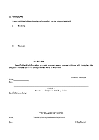 26. FUTURE PLANS

     (Please provide a brief outline of your future plans for teaching and research)

     i)        Teaching:




     ii)       Research:




                                          Decleration

           I certify that the information provided is correct as per records available with the University
and/or documents enclosed along with this filled in Proforma.




                                                                                                            Name and Signature
Place:_________________
Date: _________________

       --------------------------------------------------------------------------------------------------------------------------------------
                                                                  FOR USE BY
                                             Director of School/Head of the Department
Specific Remarks if any:




                                                     VERIFIED AND COUNTERSIGNED

Place                                     Director of School/Head of the Department

Date:                                                                                                               (Office Stamp)
 