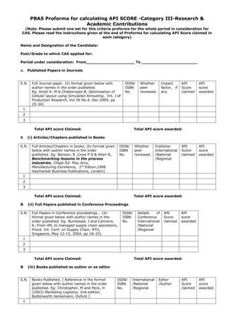 PBAS Proforma for calculating API SCORE -Category III-Research &
                             Academic Contributions
 (Note: Please submit one set for this criteria proforma for the whole period in consideration for
CAS. Please read the instructions given at the end of Proforma for calculating API Score claimed in
                                           each category)

Name and Designation of the Candidate:

Post/Grade to which CAS applied for:

Period under consideration: From____________________ To _______________________

Α. Published Papers in Journals


S.N.     Full Journal paper. (In format given below with         ISSN/     Whether       Impact       API       API
         author names in the order published.                    ISBN      peer          factor, if   Score     score
         Eg: Amjit K. M & Chateerejee B, Optimisation of         No.       reviewed.     any          claimed   awarded
         Cellular layout using Simulated Annealing, Int. J of
         Production Research, Vol 26 No.4, Dec 2009, pp
         25-34)
 1
 2
 3

          Total API score Claimed:                                      Total API score awarded:

Β.   (i) Articles/Chapters published in Books

S.N.     Full Articles/Chapters in books. (In format given    ISSN/     Whether       Publisher       API       API
         below with author names in the order                 ISBN      peer          International   Score     score
         published. Eg: Benson, R ,Crow P S & Stien R,        No.       reviewed.     /National       claimed   awarded
         Benchmarking lessons in the process                                          /Regional
         industries, Chapt:Ed: May Amy,
         Manufacturing Excellence, 2nd Edtion,1998
         Haymarket Business Publications, London)
 1
 2
 3

          Total API score Claimed:                                      Total API score awarded:

B      (ii) Full Papers published in Conference Proceedings

S.N.     Full Papers in Conference proceedings. . (In           ISSN/    Details    of     API        API
         format given below with author names in the            ISBN     Conference        Score      score
         order published. Eg: Bumstead, J and Cannons,          No.      International     claimed    awarded
         K, From 4PL to managed supply chain operations,                 /National
         Procd. Int. Conf. on Supply Chain, NTU,                         /Regional
         Singapore, May 12-15, 2004, pp 18–25)
 1
 2
 3

          Total API score Claimed:                                      Total API score awarded:

B      (iii) Books published as author or as editor


S.N.     Books Published. ( Reference in the format          ISSN/    International    Editor         API       API
         given below with author names in the order          ISBN     /National        /Author        Score     score
         published. Eg: Christopher, M and Peck, H           No.      /Regional                       claimed   awarded
         (2003) Marketing Logistics, 2nd edition,
         Butterworth Heinemann, Oxford )
 1
 