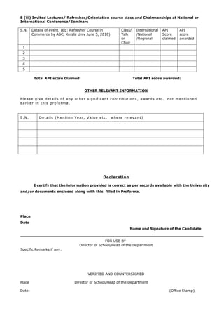 E (iii) Invited Lectures/ Refresher/Orientation course class and Chairmanships at National or
International Conference/Seminars

S.N.    Details of event. (Eg: Refresher Course in                              Class/      International   API        API
        Commerce by ASC, Kerala Univ June 5, 2010)                              Talk        /National       Score      score
                                                                                or          /Regional       claimed    awarded
                                                                                Chair
 1
 2
 3
 4
 5

         Total API score Claimed:                                                        Total API score awarded:


                                                 OTHER RELEVANT INFORMATION

Please give details of any other significant contributions, awards etc.                                       no t m e n t i o n e d
earlier in this proforma.



S.N.        D e t a i l s ( M e n t i o n Y e a r , V a l u e e t c . , w he r e r e l e v a n t )




                                                                 D e cl e r a t i o n

         I certify that the information provided is correct as per records available with the University
and/or documents enclosed along with this filled in Proforma.




Place
Date
                                                                                        Name and Signature of the Candidate
____________________________________________________________________________
                                                            FOR USE BY
                                             Director of School/Head of the Department
Specific Remarks if any:




                                                    VERIFIED AND COUNTERSIGNED

Place                                    Director of School/Head of the Department

Date:                                                                                                          (Office Stamp)
 