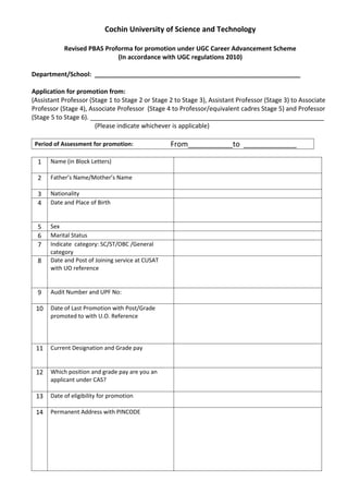 Cochin University of Science and Technology

           Revised PBAS Proforma for promotion under UGC Career Advancement Scheme
                            (In accordance with UGC regulations 2010)

Department/School: ___________________________________________________________

Application for promotion from:
(Assistant Professor (Stage 1 to Stage 2 or Stage 2 to Stage 3), Assistant Professor (Stage 3) to Associate
Professor (Stage 4), Associate Professor (Stage 4 to Professor/equivalent cadres Stage 5) and Professor
(Stage 5 to Stage 6). ___________________________________________________________________
                       (Please indicate whichever is applicable)

 Period of Assessment for promotion:              From___________to _____________

  1   Name (in Block Letters)

  2   Father’s Name/Mother’s Name

  3   Nationality
  4   Date and Place of Birth


  5   Sex
  6   Marital Status
  7   Indicate category: SC/ST/OBC /General
      category
  8   Date and Post of Joining service at CUSAT
      with UO reference


  9   Audit Number and UPF No:

 10   Date of Last Promotion with Post/Grade
      promoted to with U.O. Reference




 11   Current Designation and Grade pay


 12   Which position and grade pay are you an
      applicant under CAS?

 13   Date of eligibility for promotion

 14   Permanent Address with PINCODE
 
